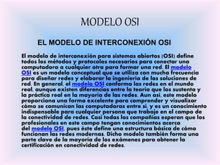 MODELO OSI
EL MODELO DE INTERCONEXIÓN OSI
El modelo de interconexión para sistemas abiertos (OSI) define
todos los métodos y protocolos necesarios para conectar una
computadora a cualquier otra para formar una red. El modelo
OSI es un modelo conceptual que se utiliza con mucha frecuencia
para diseñar redes y elaborar la ingeniería de las soluciones de
red. En general, el modelo OSI conforma las redes en el mundo
real, aunque existen diferencias entre la teoría que los sustenta y
la práctica real en la mayoría de las redes. Aun así, este modelo
proporciona una forma excelente para comprender y visualizar
cómo se comunican las computadoras entre sí, y es un conocimiento
indispensable para cualquier persona que trabaje en el campo de
la conectividad de redes. Casi todas las compañías esperan que los
profesionales en este campo tengan conocimientos acerca
del modelo OSI, pues éste define una estructura básica de cómo
funcionan las redes modernas. Dicho modelo también forma una
parte clave de la mayoría de los exámenes para obtener la
certificación en conectividad de redes.
 