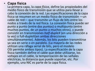 • Capa física
La primera capa, la capa física, define las propiedades del
medio físico de transmisión que se utiliza para llevar a
cabo la conexión de la red. Las especificaciones de la capa
física se resumen en un medio físico de transmisión —un
cable de red— que transmite un flujo de bits entre los
nodos a través de la red física. La conexión física puede ser
punto a punto (entre dos puntos) o multipunto (entre
muchos puntos, de un punto a muchos otros), y puede
consistir en transmisiones half-dupleX (en una dirección a
la vez) o full-dupleX(en ambas direcciones
simultáneamente). Además, los bits pueden transmitirse
ya sea en serie o en paralelo. (La mayoría de las redes
utilizan una ráfaga serial de bits, pero el modelo
OSI permite ambos tipos). La especificación de la capa
física también define el cable que debe utilizarse, los
voltajes en el cable, la temporización de las señales
eléctricas, la distancia que puede soportar, etc. Por
ejemplo, una NIC es parte de la capa física.
 
