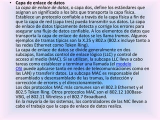 • Capa de enlace de datos
La capa de enlace de datos, o capa dos, define los estándares que
asignan un significado a los bits que transporta la capa física.
Establece un protocolo confiable a través de la capa física a fin de
que la capa de red (capa tres) pueda transmitir sus datos. La capa
de enlace de datos típicamente detecta y corrige los errores para
asegurar una flujo de datos confiable. A los elementos de datos que
transporta la capa de enlace de datos se les llama tramas. Algunos
ejemplos de tramas típicas son la X.25 y 802.x (802.x incluye tanto a
las redes Ethernet como Token Ring).
La capa de enlace de datos se divide generalmente en dos
subcapas, llamadas control de enlace lógico (LLC) y control de
acceso al medio (MAC). Si se utilizan, la subcapa LLC lleva a cabo
tareas como establecer y terminar una llamada (el modelo
OSI puede aplicarse tanto en redes de telecomunicaciones como en
las LAN) y transferir datos. La subcapa MAC es responsable del
ensamblado y desensamblado de las tramas, la detección y
corrección de errores y el direccionamiento.
Los dos protocolos MAC más comunes son el 802.3 Ethernet y el
802.5 Token Ring. Otros protocolos MAC son el 802.12 100Base-
VBG, el 802.11 Wireless y el 802.7 Broadband.
En la mayoría de los sistemas, los controladores de las NIC llevan a
cabo el trabajo que la capa de enlace de datos realiza.
 
