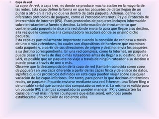 • Capa de red
La capa de red, o capa tres, es donde se produce mucha acción en la mayoría de
las redes. Esta capa define la forma en que los paquetes de datos llegan de un
punto a otro en la red y lo que va dentro de cada paquete. Además, define los
diferentes protocolos de paquete, como el Protocolo Internet (IP) y el Protocolo de
intercambio de Internet (IPX). Estos protocolos de paquetes incluyen información
sobre enrutamiento fuente y destino. La información de enrutamiento que
contiene cada paquete le dice a la red dónde enviarlo para que llegue a su destino,
a la vez que le comunica a la computadora receptora dónde se originó dicho
paquete.
Esta capa es particularmente importante cuando la conexión de red pasa a través
de uno o más ruteadores, los cuales son dispositivos de hardware que examinan
cada paquete y, a partir de sus direcciones de origen y destino, envía los paquetes
a su destino correspondiente. En una red compleja, como la Internet, un paquete
puede pasar a través de diez o más ruteadores antes de llegar a su destino. En una
LAN, es posible que un paquete no viaje a través de ningún ruteador a su destino o
puede pasar a través de uno o más.
Observe que la descomposición de la capa de red (también conocida como capa
de paquete) en una capa diferente a partir de las capas física y de enlace de datos,
significa que los protocolos definidos en esta capa pueden viajar sobre cualquier
variación de las capas inferiores. Por tanto, para poner lo que decimos en términos
reales, un paquete IP puede enviarse mediante una red Ethernet, una Token Ring o
de un cable serial que conecte dos computadoras entre sí. Lo mismo es válido para
un paquete IPX: si ambas computadoras pueden manejar IPX, y comparten las
capas del nivel más inferior (cualquiera que éstas sean), entonces puede
establecerse una conexión de red entre ellas.
 