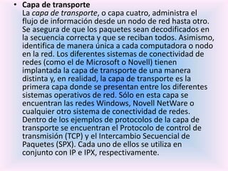 • Capa de transporte
La capa de transporte, o capa cuatro, administra el
flujo de información desde un nodo de red hasta otro.
Se asegura de que los paquetes sean decodificados en
la secuencia correcta y que se reciban todos. Asimismo,
identifica de manera única a cada computadora o nodo
en la red. Los diferentes sistemas de conectividad de
redes (como el de Microsoft o Novell) tienen
implantada la capa de transporte de una manera
distinta y, en realidad, la capa de transporte es la
primera capa donde se presentan entre los diferentes
sistemas operativos de red. Sólo en esta capa se
encuentran las redes Windows, Novell NetWare o
cualquier otro sistema de conectividad de redes.
Dentro de los ejemplos de protocolos de la capa de
transporte se encuentran el Protocolo de control de
transmisión (TCP) y el Intercambio Secuencial de
Paquetes (SPX). Cada uno de ellos se utiliza en
conjunto con IP e IPX, respectivamente.
 