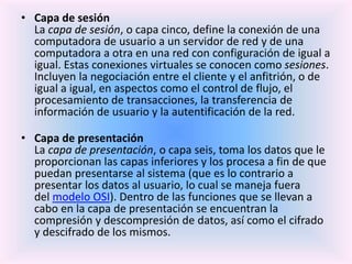 • Capa de sesión
La capa de sesión, o capa cinco, define la conexión de una
computadora de usuario a un servidor de red y de una
computadora a otra en una red con configuración de igual a
igual. Estas conexiones virtuales se conocen como sesiones.
Incluyen la negociación entre el cliente y el anfitrión, o de
igual a igual, en aspectos como el control de flujo, el
procesamiento de transacciones, la transferencia de
información de usuario y la autentificación de la red.
• Capa de presentación
La capa de presentación, o capa seis, toma los datos que le
proporcionan las capas inferiores y los procesa a fin de que
puedan presentarse al sistema (que es lo contrario a
presentar los datos al usuario, lo cual se maneja fuera
del modelo OSI). Dentro de las funciones que se llevan a
cabo en la capa de presentación se encuentran la
compresión y descompresión de datos, así como el cifrado
y descifrado de los mismos.
 