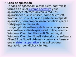 • Capa de aplicación
La capa de aplicación, o capa siete, controla la
forma en que el sistema operativo y sus
aplicaciones interactúan con la red. Las
aplicaciones que se utilicen, como Microsoft
Word o Lotus 1-2-3, no son parte de la capa de
aplicación, pero proporcionan beneficios para el
trabajo que se realiza ahí.
Un ejemplo de software de la capa de aplicación
es el software cliente que usted utilice, como el
Windows Client for Microsoft Networks, el
Windows Client for Novell Networks o el software
Client32 de Novell. Además, controla la forma en
que el sistema operativo y las aplicaciones
interactúan con dichos clientes.
 