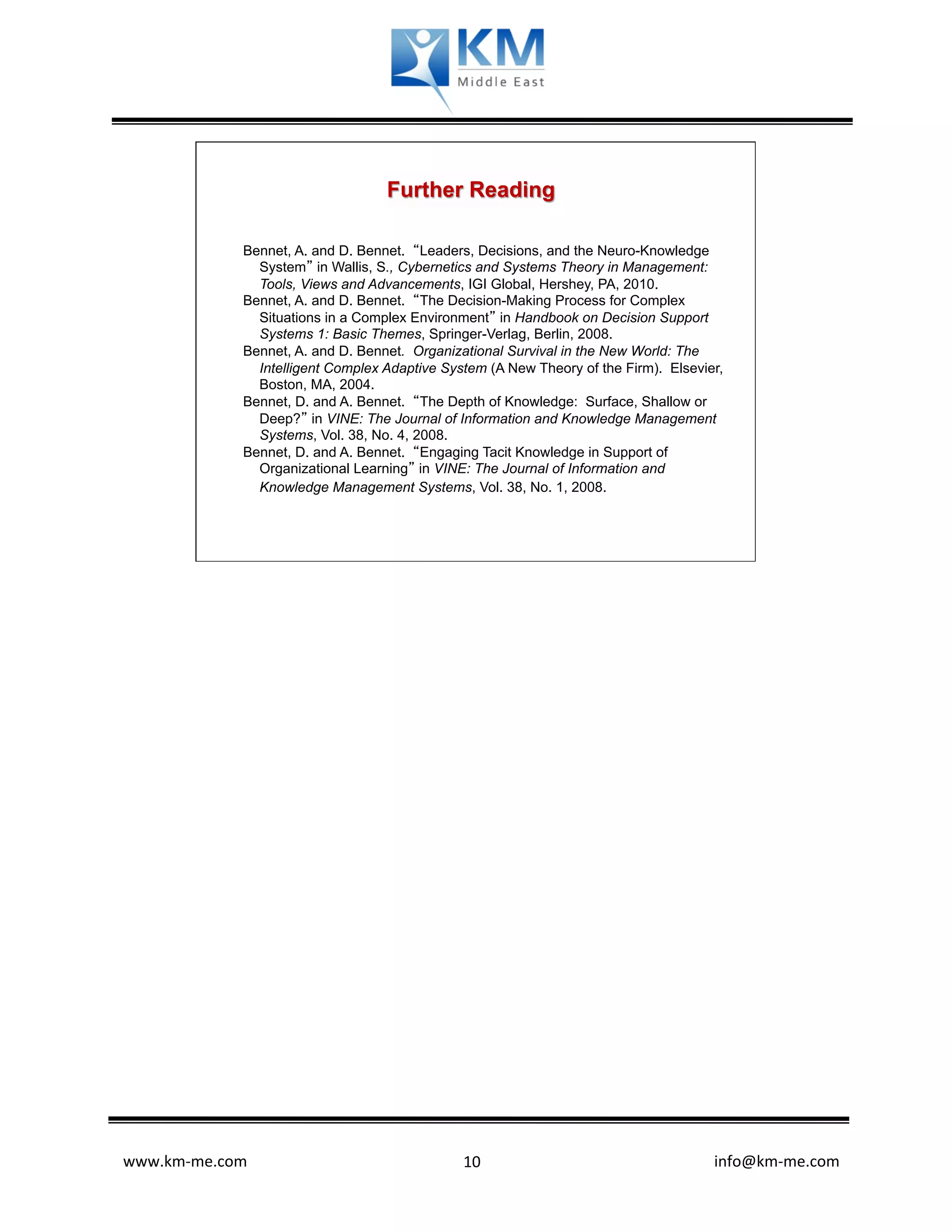 Further Reading

              Bennet, A. and D. Bennet. “Leaders, Decisions, and the Neuro-Knowledge
                System” in Wallis, S., Cybernetics and Systems Theory in Management:
                Tools, Views and Advancements, IGI Global, Hershey, PA, 2010.
              Bennet, A. and D. Bennet. “The Decision-Making Process for Complex
                Situations in a Complex Environment” in Handbook on Decision Support
                Systems 1: Basic Themes, Springer-Verlag, Berlin, 2008.
              Bennet, A. and D. Bennet. Organizational Survival in the New World: The
                Intelligent Complex Adaptive System (A New Theory of the Firm). Elsevier,
                Boston, MA, 2004.
              Bennet, D. and A. Bennet. “The Depth of Knowledge: Surface, Shallow or
                Deep?” in VINE: The Journal of Information and Knowledge Management
                Systems, Vol. 38, No. 4, 2008.
              Bennet, D. and A. Bennet. “Engaging Tacit Knowledge in Support of
                Organizational Learning” in VINE: The Journal of Information and
                Knowledge Management Systems, Vol. 38, No. 1, 2008.




www.km-­‐me.com              	
                	
   10	
        	
  	
  	
  	
  	
  	
  	
  	
  	
  	
  	
  	
  	
  	
  	
  	
  	
  	
  	
  	
  	
  	
  	
  	
  	
  	
  	
  	
  	
  	
  	
  	
  	
  	
  	
  	
  	
  	
  info@km-­‐me.com	
  
 