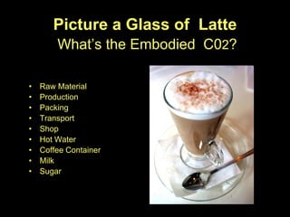 Picture a Glass of Latte
        What’s the Embodied C02?

•   Raw Material
•   Production
•   Packing
•   Transport
•   Shop
•   Hot Water
•   Coffee Container
•   Milk
•   Sugar
 