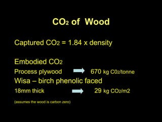 CO2 of Wood

Captured CO2 = 1.84 x density

Embodied CO2
Process plywood                     670 kg C02/tonne
Wisa – birch phenolic faced
18mm thick                           29 kg CO2/m2
(assumes the wood is carbon zero)
 