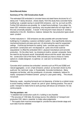 David Bennett Notes

Summary of The C02 Construction Audit

The estimated C02 embodied in concrete frame and steel frame structures for a 3
storey and 7 storey structure , shows clearly from this study that a concrete frame
building has a greater saving in overall C02 emissions , and by as much as 40%.
Further C02 reductions are possible for a steel frame buildings if you adopt the
lower C02 emissions output, specifying only recycled steel and not virgin steel. If
this was universally adopted , it would in the long term mean closure of existing
steelworks in the UK; therefore a balance between the two production types would
seem prudent

Further reductions in C02 emissions are also possible with concrete framed
buildings by (1) adopting a passive ventilation system , thus significantly reducing
mechanical ductwork and pipe work and (2) eliminating the need for suspended
ceilings . If all the ply formwork for casting insitu concrete was re-used in the
permanent construction and not disposed of; quite a lot of C02 could be
sequestered to offset the embodied C02 in plywood manufacture and concrete
production. On the other hand , by choosing to build a precast composite frame,
the need for ply formwork would dramatically reduce and this would also reduce
the construction C02 of the frame. With concrete you have a choice of frame
options to enable designers to optimise on cost and to minimise on C02
emissions.

Concrete which combines low embodied cements such as PFA and GGBS and
natural aggregates , is not a high emissions product as has been shown by this
audit and the technical notes in 'Sustainable Concrete Architecture . Many
designers not familiar with the constituents of concrete mistakenly believe it's
mainly composed of Portland Cement giving it a poor green rating . This should
not prevail.

Reducing waste , recycling formwork and not disposing of timber to a rubbish dump
to avoid creating methane , should be part of good working practice. The use of
public transport to make home to work journeys will reduce car emissions for city
centre projects.

The key pointers are:
* A detailed C02 construction audit of a building is very feasible
* The accuracy of C02 data, the energy source, the collection of transport and
production C02 data is essential to make value judgements
* The supply chain must be encouraged to provide this data at tender stage and
such data must be validated
 