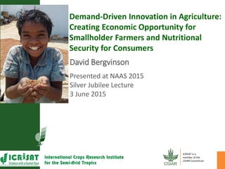 David Bergvinson
Presented at NAAS 2015
Silver Jubilee Lecture
3 June 2015
Demand-Driven Innovation in Agriculture:
Creating Economic Opportunity for
Smallholder Farmers and Nutritional
Security for Consumers
ICRISAT is a
member of the
CGIAR Consortium
 