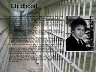 Childhood Berkowitz was born  Richard David Malco  in Brooklyn, New York. His mother, Betty Broder, was married to Anthony Malco, with whom she had a daughter before the couple separated without legally divorcing. After this, she had an affair with the married Joseph Kleinman, who fathered a son. Kleinman suggested she abort the child, but she gave birth to a boy and listed Malco as the father.  Before he was a week old, the baby was adopted by hardware store owners Nathan and Pearl Berkowitz, who reversed the order of his first and middle names in addition to giving him  their own surname.  Berkowitz's childhood was somewhat troubled. Although of above-average intelligence, he lost interest in learning at an early age and began an infatuation with petty larceny and pyromania. Berkowitz's adoptive mother died of breast cancer when he was  thirteen, and his home life became strained in later years, particularly  because he disliked his adoptive father's second wife. He later claimed his new step-sister was interested in witchcraft, sparking an interest in the occult he would later pursue more actively.  He joined the United States Army in 1971, and served on active duty until his honourable discharge in 1974. He avoided service in the Vietnam War , instead serving in both the United States and South Korea.  