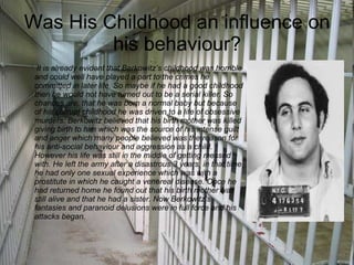 Was His Childhood an influence on his behaviour? It is already evident that Berkowitz’s childhood was   horrible   and could well have played a part to the crimes he committed in later life. So maybe if he had a good childhood then he would not have turned out to be a serial killer. So chances are, that he was born a normal baby but because of his corrupt childhood he was driven to a life of obsessive murders. Berkowitz believed that his birth mother was killed giving birth to him which was the source of his intense guilt and anger which many people believed was the reason for his anti-social behaviour and aggression as a child. However his life was still in the middle of getting messed with. He left the army after a disastrous 3 years, in that time he had only one sexual experience which was with a prostitute in which he caught a venereal disease. Once he had returned home he found out that his birth mother was still alive and that he had a sister. Now Berkowitz’s fantasies and paranoid delusions were in full force and his attacks began. 