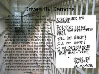 Driven By Demons On Christmas Eve 1975, Berkowitz’s “demons” drove him out into the streets with a hunting knife to find a victim to kill. Later he confessed to plunging his knife into two women, one which could not be confirmed. The second victim, 15-year-old Michelle Forman, survived the attack and was treated for six knife wounds. Soon after the attacks, Berkowitz moved out of the Bronx to a two-family home in Yonkers. It was in this home that the Son of Sam would be created. After this he started his spree with 44 calibre handgun in which it seemed this man killed for the sake of it, innocent people. He believed his next door neighbour dog was telling him to commit these murders of innocent people. Clearly demented he started writing letters to the police which were seen as extremely bizarre and which made people realise his insanity. 