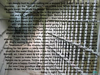 I am deeply hurt by your calling me a wemon [sic] hater! I am not. But I am a monster. I am the "Son of Sam." I am a little brat. When father Sam gets drunk he gets mean. He beats his family. Sometimes he ties me up to the back of the house. Other times he locks me in the garage. Sam loves to drink blood. "Go out and kill," commands father Sam. Behind our house some rest. Mostly young — raped and slaughtered — their blood drained — just bones now. Papa Sam keeps me locked in the attic too. I can't get out but I look out the attic window and watch the world go by. I feel like an outsider. I am on a different wavelength then [sic] everybody else — programmed too [sic] kill. However, to stop me you must kill me. Attention all police: Shoot me first — shoot to kill or else keep out of my way or you will die! Papa Sam is old now. He needs some blood to preserve his youth. He has had too many heart attacks. "Ugh, me hoot, it hurts, sonny boy." I miss my pretty princess most of all. She's resting in our ladies house. But I'll see her soon. I am the "Monster" — "Beelzebub" — the chubby behemouth. I love to hunt. Prowling the streets looking for fair game — tasty meat. The wemon of Queens are prettyist of all. It must be the water they drink. I live for the hunt — my life. Blood for papa. Mr. Borrelli, sir, I don't want to kill anymore. No sur, no more but I must, 'honor thy father.' I want to make love to the world. I love people. I don't belong on earth. Return me to yahoos. To the people of Queens, I love you. And I want to wish all of you a happy Easter. May God bless you in this life and in the next. And for now I say goodbye and goodnight. Police: Let me haunt you with these words: I'll be back! I'll be back! To be interpreted as — bang bang bang, bank, bang — ugh!! Yours in murder, Mr. Monster [16] 
