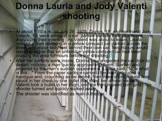 Donna Lauria and Jody Valenti shooting At about 1:10 a.m. on July 29, 1976, Donna, 18, and her friend Jody Valenti, 19, were sitting in a car  parked outside their apartment, discussing their evening . As Valenti was about to leave, Lauria noticed a man sleeping in a yellow compact car parked across the street and about sixty feet behind their own car. Neighbours would report to police that an unfamiliar yellow compact car had been cruising the area for hours before the shooting. [5] After her parents were inside, Donna Lauria opened the car door to depart, noticing a man quickly approaching them. Startled and angered by the man's sudden appearance, Lauria said, "Now what is this…" From the paper sack he carried, the man produced a handgun and, crouching as he aimed, fired three shots. Lauria was struck in her chest by one bullet that killed her almost instantly, Valenti took a bullet in her thigh, and the third missed both girls. The shooter turned and quickly walked away. The shooter was identified as man in the car. 