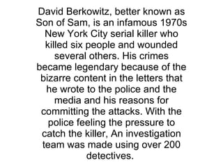 David Berkowitz, better known as Son of Sam, is an infamous 1970s New York City serial killer who killed six people and wounded several others. His crimes became legendary because of the bizarre content in the letters that he wrote to the police and the media and his reasons for committing the attacks. With the police feeling the pressure to catch the killer, An investigation team was made using over 200 detectives.  