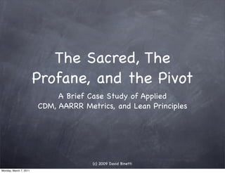 The Sacred, The
                        Profane, and the Pivot
                             A Brief Case Study of Applied
                        CDM, AARRR Metrics, and Lean Principles




                                      (c) 2009 David Binetti
Monday, March 7, 2011
 