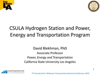 CSULA Hydrogen Station and Power, Energy and Transportation Program David Blekhman, PhD Associate Professor Power, Energy and Transportation California State University Los Angeles 1 4th Annual Jack R. Widmeyer Transportation Research Conference, 2010  4th Annual Jack R. Widmeyer Transportation Research Conference, 2010  