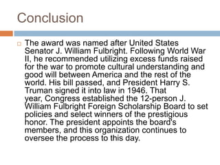 Conclusion
 The award was named after United States
Senator J. William Fulbright. Following World War
II, he recommended utilizing excess funds raised
for the war to promote cultural understanding and
good will between America and the rest of the
world. His bill passed, and President Harry S.
Truman signed it into law in 1946. That
year, Congress established the 12-person J.
William Fulbright Foreign Scholarship Board to set
policies and select winners of the prestigious
honor. The president appoints the board's
members, and this organization continues to
oversee the process to this day.
 