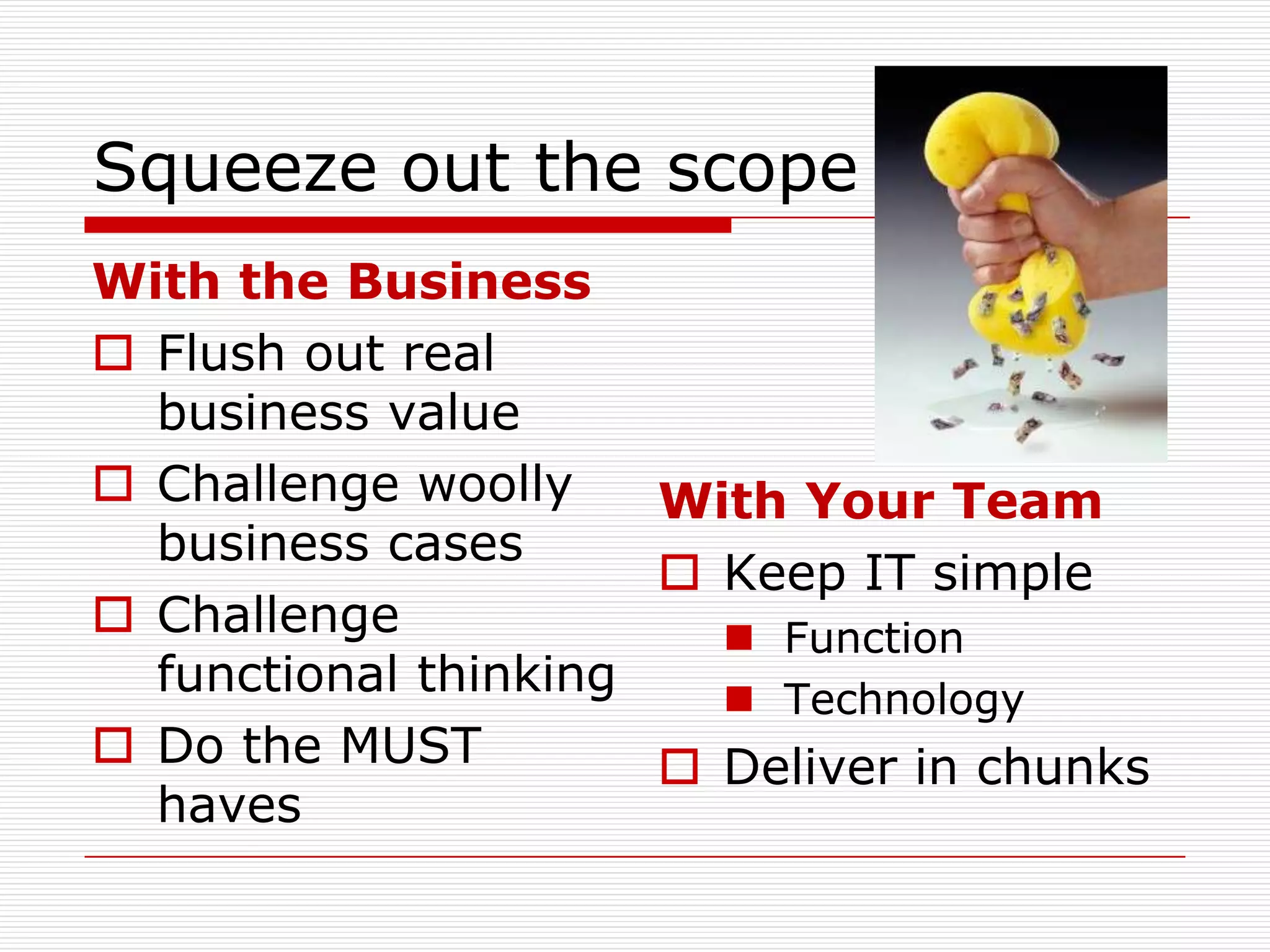 Squeeze out the scope
With the Business
 Flush out real
  business value
 Challenge woolly    With Your Team
  business cases
                       Keep IT simple
 Challenge              Function
  functional thinking    Technology
 Do the MUST          Deliver in chunks
  haves
 