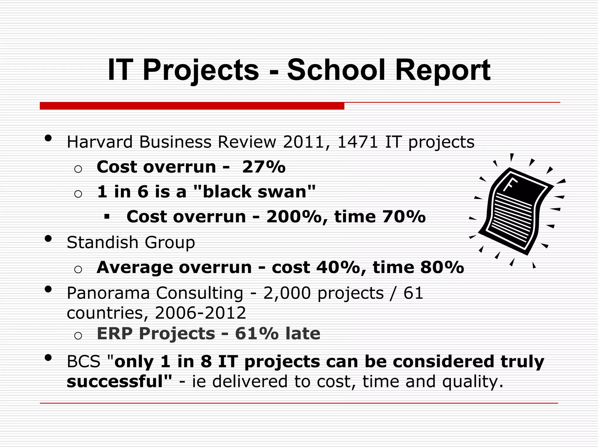 IT Projects - School Report

•   Harvard Business Review 2011, 1471 IT projects
     o Cost overrun - 27%
     o 1 in 6 is a "black swan"
         Cost overrun - 200%, time 70%
•   Standish Group
     o Average overrun - cost 40%, time 80%
•   Panorama Consulting - 2,000 projects / 61
    countries, 2006-2012
     o ERP Projects - 61% late
•   BCS "only 1 in 8 IT projects can be considered truly
    successful" - ie delivered to cost, time and quality.
 