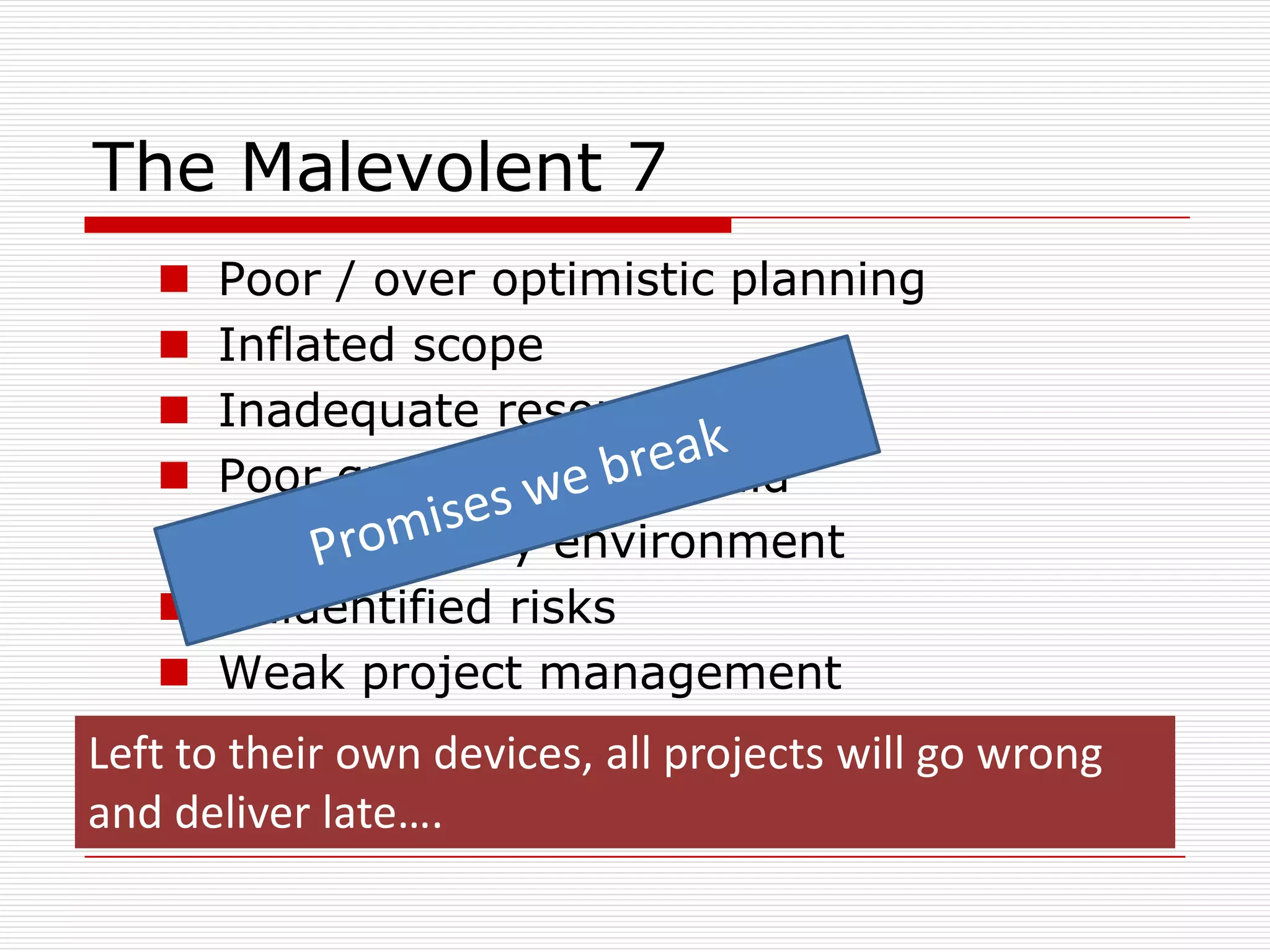 The Malevolent 7
      Poor / over optimistic planning
      Inflated scope
      Inadequate resources
      Poor quality design/build
      Hostile legacy environment
      Unidentified risks
      Weak project management
Left to their own devices, all projects will go wrong
and deliver late….
 