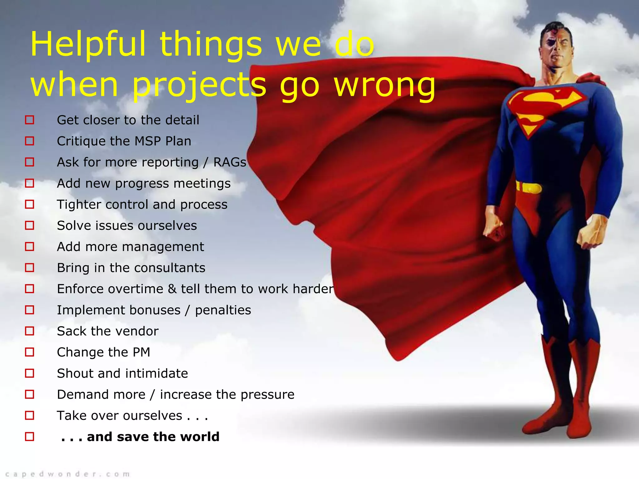 Helpful things we do
when projects go wrong
   Get closer to the detail
   Critique the MSP Plan
   Ask for more reporting / RAGs
   Add new progress meetings
   Tighter control and process
   Solve issues ourselves
   Add more management
   Bring in the consultants
   Enforce overtime & tell them to work harder
   Implement bonuses / penalties
   Sack the vendor
   Change the PM
   Shout and intimidate
   Demand more / increase the pressure
   Take over ourselves . . .
   . . . and save the world
 