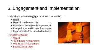 6. Engagement and Implementation
• We already have engagement and ownership . . .
•
•
•
•
•

IT led
Disseminated ownership
Involved as many people as you could
Changed from within - not from above
Communicates/consulted relentlessly

• Implementation
•
•
•
•

Staged
Team-based / imaginative
One-to-one conversations
Business road-show

 