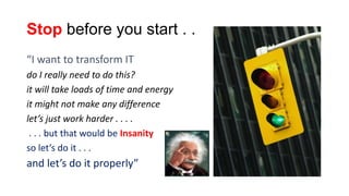 Stop before you start . .
“I want to transform IT
do I really need to do this?
it will take loads of time and energy
it might not make any difference
let’s just work harder . . . .
. . . but that would be Insanity
so let’s do it . . .

and let’s do it properly”

"Insanity: doing the
same thing over
and over again and
expecting different
results”

 