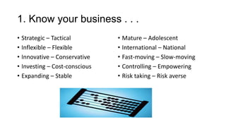 1. Know your business . . .
• Strategic – Tactical
• Inflexible – Flexible
• Innovative – Conservative
• Investing – Cost-conscious
• Expanding – Stable

• Mature – Adolescent
• International – National
• Fast-moving – Slow-moving
• Controlling – Empowering
• Risk taking – Risk averse

 