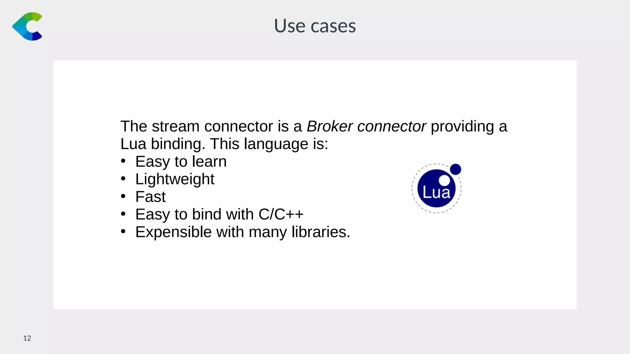 12￼
Use cases
The stream connector is a Broker connector providing a
Lua binding. This language is:
●
Easy to learn
●
Lightweight
●
Fast
●
Easy to bind with C/C++
●
Expensible with many libraries.
 