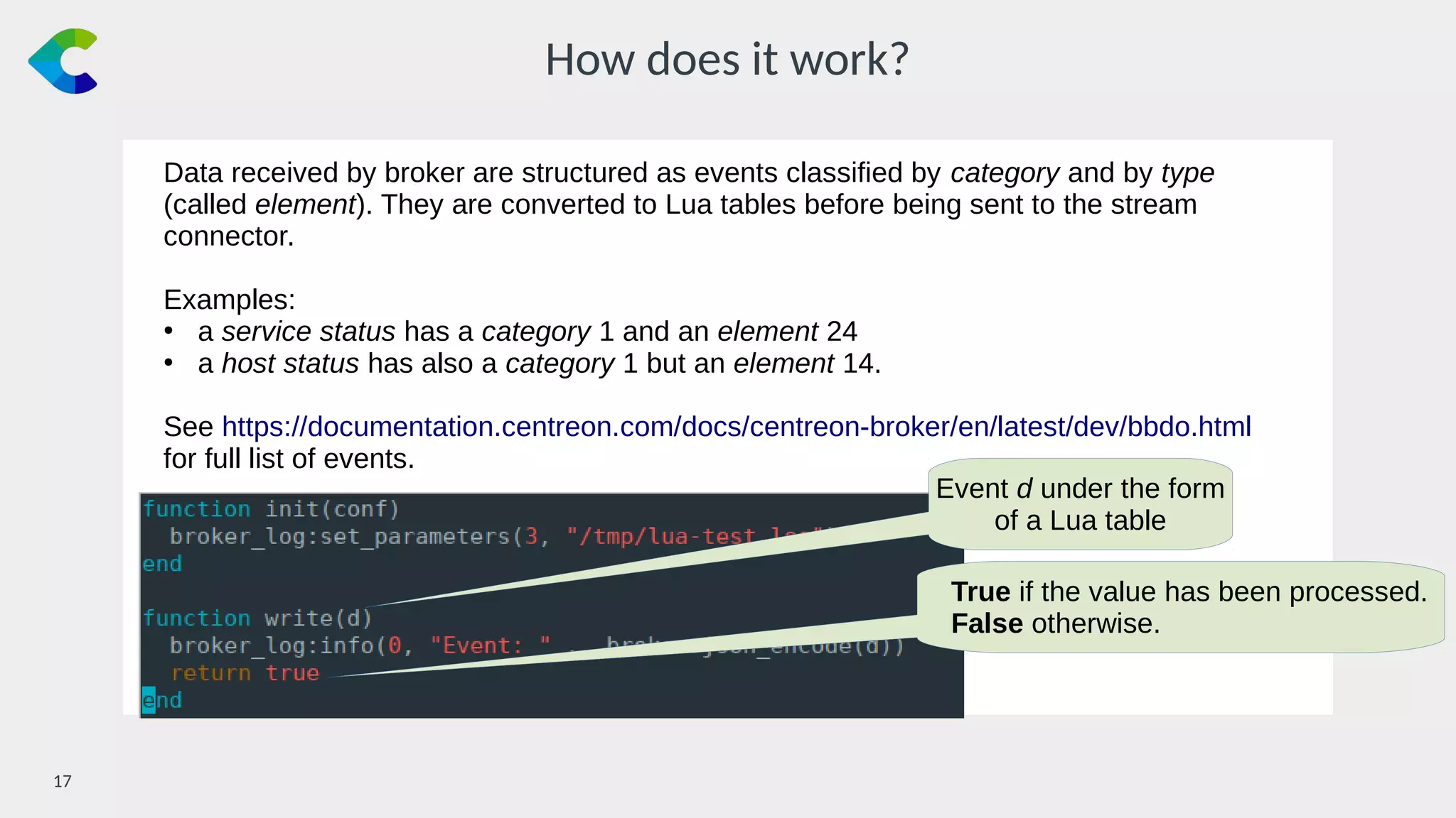 17￼
How does it work?
Data received by broker are structured as events classified by category and by type
(called element). They are converted to Lua tables before being sent to the stream
connector.
Examples:
●
a service status has a category 1 and an element 24
●
a host status has also a category 1 but an element 14.
See https://documentation.centreon.com/docs/centreon-broker/en/latest/dev/bbdo.html
for full list of events.
Event d under the form
of a Lua table
True if the value has been processed.
False otherwise.
 