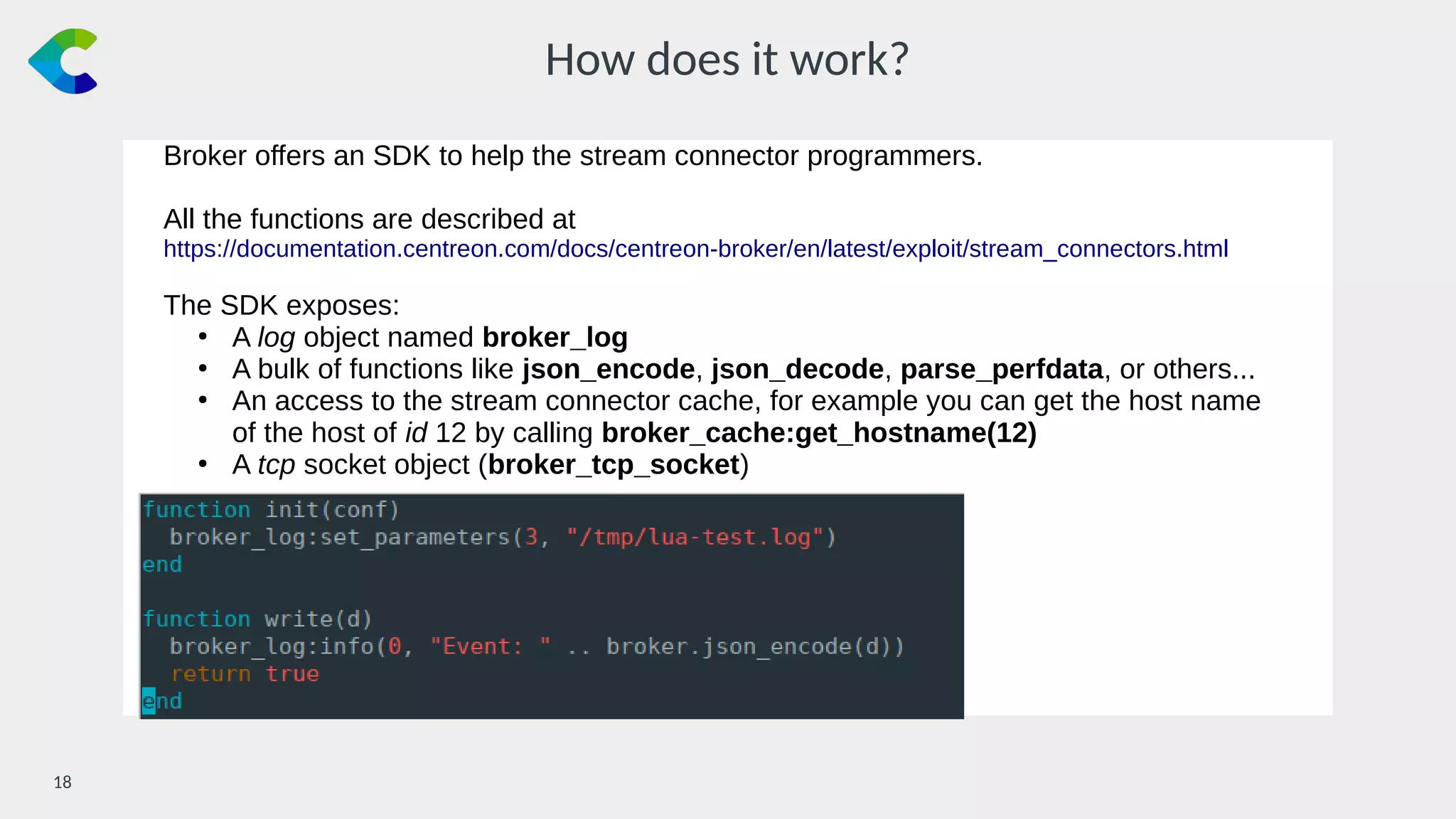 18￼
How does it work?
Broker offers an SDK to help the stream connector programmers.
All the functions are described at
https://documentation.centreon.com/docs/centreon-broker/en/latest/exploit/stream_connectors.html
The SDK exposes:
●
A log object named broker_log
●
A bulk of functions like json_encode, json_decode, parse_perfdata, or others...
●
An access to the stream connector cache, for example you can get the host name
of the host of id 12 by calling broker_cache:get_hostname(12)
●
A tcp socket object (broker_tcp_socket)
 