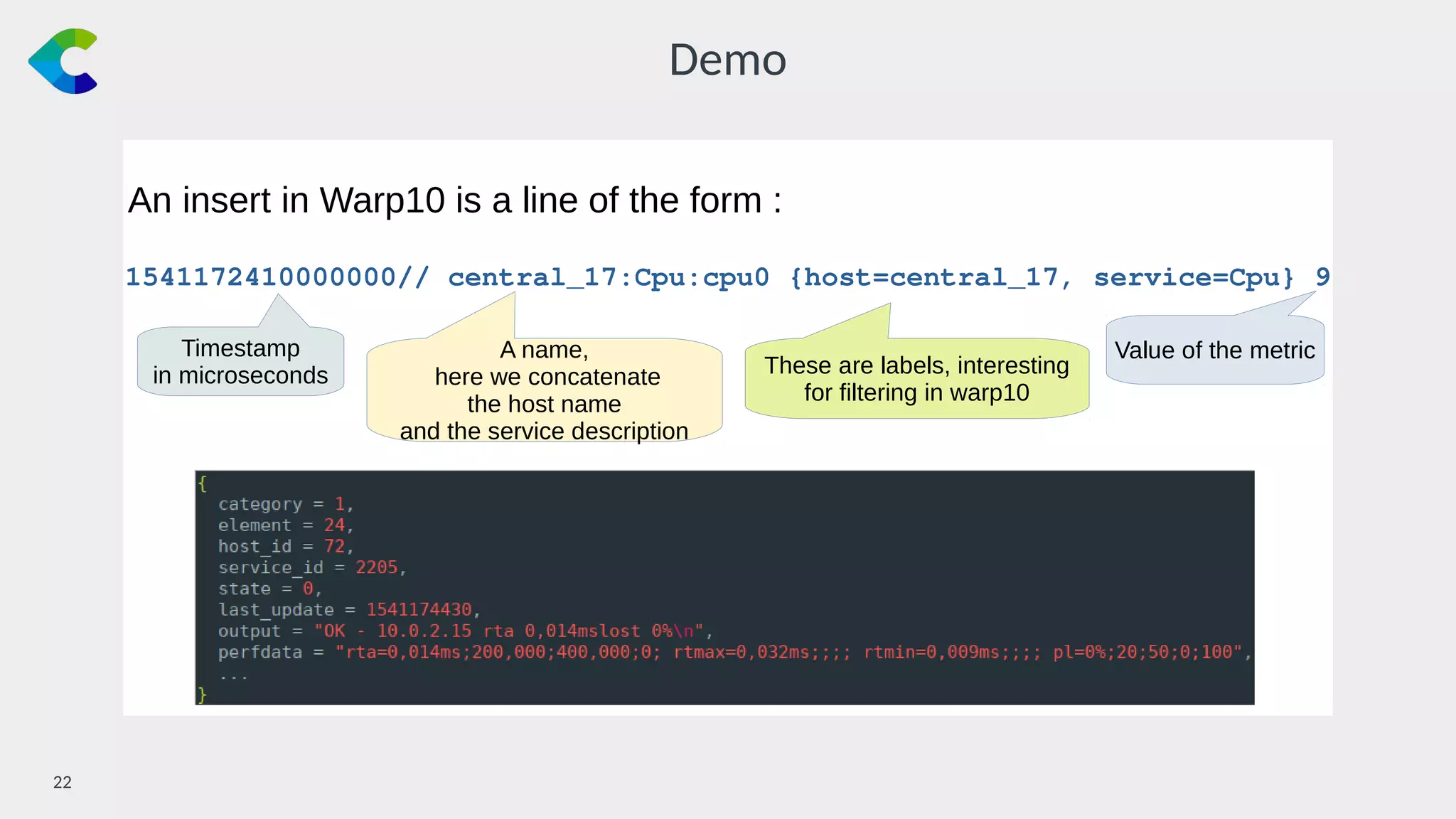 22￼
Demo
An insert in Warp10 is a line of the form :
1541172410000000// central_17:Cpu:cpu0 {host=central_17, service=Cpu} 9
Timestamp
in microseconds
A name,
here we concatenate
the host name
and the service description
These are labels, interesting
for filtering in warp10
Value of the metric
 