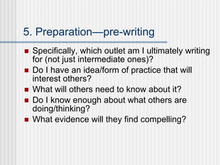 5. Preparation—pre-writing Specifically, which outlet am I ultimately writing for (not just intermediate ones)? Do I have an idea/form of practice that will interest others? What will others need to know about it? Do I know enough about what others are doing/thinking? What evidence will they find compelling? 