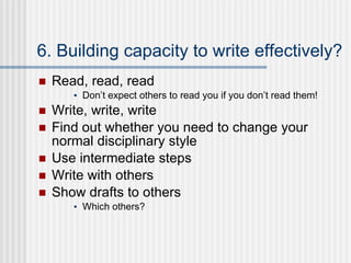 6. Building capacity to write effectively? Read, read, read Don’t expect others to read you if you don’t read them! Write, write, write Find out whether you need to change your normal disciplinary style Use intermediate steps Write with others Show drafts to others Which others? 