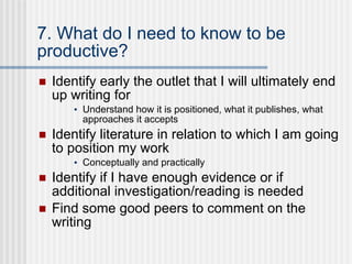 7. What do I need to know to be productive? Identify early the outlet that I will ultimately end up writing for Understand how it is positioned, what it publishes, what approaches it accepts Identify literature in relation to which I am going to position my work Conceptually and practically Identify if I have enough evidence or if additional investigation/reading is needed Find some good peers to comment on the writing 