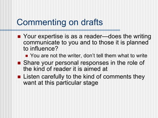 Commenting on drafts Your expertise is as a reader—does the writing communicate to you and to those it is planned to influence? You are not the writer, don’t tell them what to write Share your personal responses in the role of the kind of reader it is aimed at Listen carefully to the kind of comments they want at this particular stage 