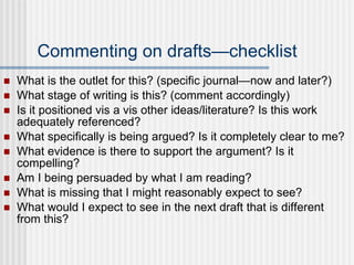 Commenting on drafts—checklist What is the outlet for this? (specific journal—now and later?) What stage of writing is this? (comment accordingly) Is it positioned vis a vis other ideas/literature? Is this work adequately referenced? What specifically is being argued? Is it completely clear to me? What evidence is there to support the argument? Is it compelling? Am I being persuaded by what I am reading? What is missing that I might reasonably expect to see? What would I expect to see in the next draft that is different from this? 