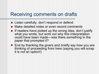 Receiving comments on drafts Listen carefully, don’t respond or defend Make detailed notes or even record comments If readers have picked up the wrong idea, don’t justify what you wrote, but work out why this interpretation could have been made—was there something in the paper that prompted it?  End by thanking the givers and  briefly  say how you are thinking of proceeding from here (saying you will scrap it is not an option!) 