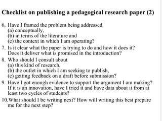 Checklist on publishing a pedagogical research paper (2) 6. Have I framed the problem being addressed  (a) conceptually,  (b) in terms of the literature and  (c) the context in which I am operating? 7. Is it clear what the paper is trying to do and how it does it?  Does it deliver what is promised in the introduction? 8. Who should I consult about  (a) this kind of research,  (b) the outlet in which I am seeking to publish,  (c) getting feedback on a draft before submission? 9. Have I got enough evidence to support the argument I am making?  If it is an innovation, have I tried it and have data about it from at least two cycles of students? 10.What should I be writing next? How will writing this best prepare me for the next step? 