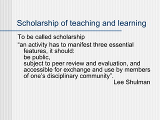Scholarship of teaching and learning To be called scholarship “ an activity has to manifest three essential features, it should:  be public,  subject to peer review and evaluation, and  accessible for exchange and use by members of one’s disciplinary community”.  Lee Shulman 