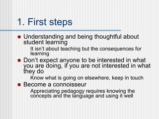 1. First steps Understanding and being thoughtful about student learning It isn’t about teaching but the consequences for learning Don’t expect anyone to be interested in what you are doing, if you are not interested in what they do Know what is going on elsewhere, keep in touch Become a connoisseur Appreciating pedagogy requires knowing the concepts and the language and using it well 