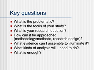 Key questions What is the problematic? What is the focus of your study? What is your research question? How can it be approached (methodology/methods, research design)? What evidence can I assemble to illuminate it? What kinds of analysis will I need to do? What is enough? 