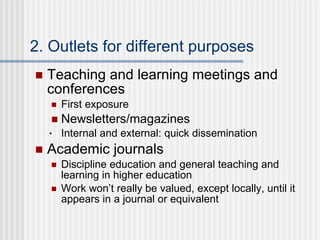 2. Outlets for different purposes Teaching and learning meetings and conferences First exposure Newsletters/magazines Internal and external: quick dissemination Academic journals Discipline education and general teaching and learning in higher education Work won’t really be valued, except locally, until it appears in a journal or equivalent  