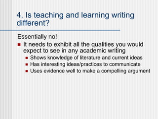 4. Is teaching and learning writing different? Essentially no!  It needs to exhibit all the qualities you would expect to see in any academic writing Shows knowledge of literature and current ideas Has interesting ideas/practices to communicate Uses evidence well to make a compelling argument 