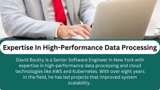 Expertise In High-Performance Data Processing
David Boutry is a Senior Software Engineer in New York with
expertise in high-performance data processing and cloud
technologies like AWS and Kubernetes. With over eight years
in the field, he has led projects that improved system
scalability .
 