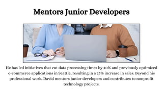 Mentors Junior Developers
He has led initiatives that cut data processing times by 40% and previously optimized
e-commerce applications in Seattle, resulting in a 25% increase in sales. Beyond his
professional work, David mentors junior developers and contributes to nonprofit
technology projects.
 