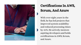 Certifications In AWS,
Scrum, And Azure
With over eight years in the
field, he has led projects that
improved system scalability
and reduced processing times
by 40%. He actively mentors
aspiring developers and holds
certifications in AWS, Scrum,
and Azure.
 