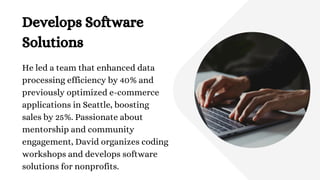 Develops Software
Solutions
He led a team that enhanced data
processing efficiency by 40% and
previously optimized e-commerce
applications in Seattle, boosting
sales by 25%. Passionate about
mentorship and community
engagement, David organizes coding
workshops and develops software
solutions for nonprofits.
 