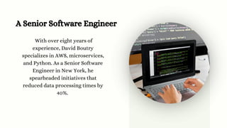 A Senior Software Engineer
With over eight years of
experience, David Boutry
specializes in AWS, microservices,
and Python. As a Senior Software
Engineer in New York, he
spearheaded initiatives that
reduced data processing times by
40%.
 