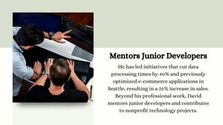 Mentors Junior Developers
He has led initiatives that cut data
processing times by 40% and previously
optimized e-commerce applications in
Seattle, resulting in a 25% increase in sales.
Beyond his professional work, David
mentors junior developers and contributes
to nonprofit technology projects.
 